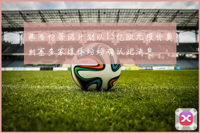 弗洛伦蒂诺计划以15亿欧元报价奥利塞多家媒体纷纷确认此消息