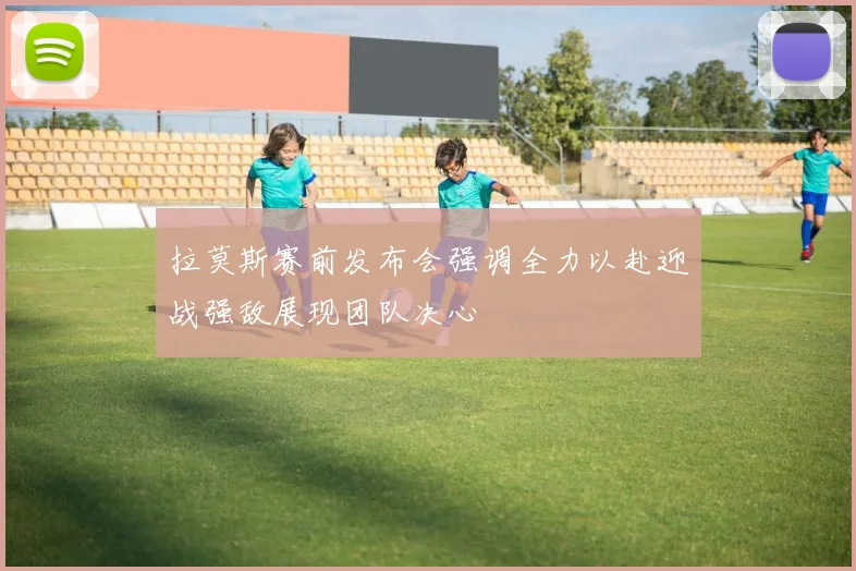 拉莫斯赛前发布会强调全力以赴迎战强敌展现团队决心