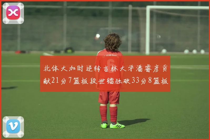 北体大加时逆转吉林大学潘睿彦贡献21分7篮板段世镭独砍33分8篮板表现抢眼
