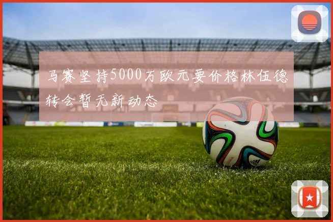 马赛坚持5000万欧元要价格林伍德转会暂无新动态