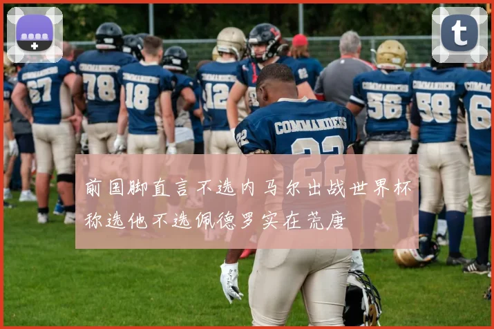 前国脚直言不选内马尔出战世界杯称选他不选佩德罗实在荒唐