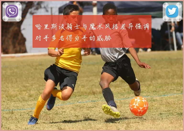 哈里斯谈骑士与魔术风格差异强调对手多名得分手的威胁