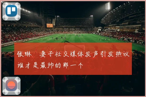 张琳芃妻子社交媒体发声引发热议谁才是最帅的那一个
