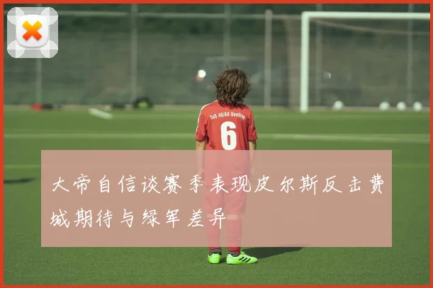 大帝自信谈赛季表现皮尔斯反击费城期待与绿军差异